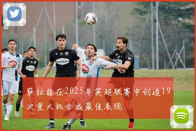 萨拉赫在2025年英超联赛中创造19次重大机会成最佳表现