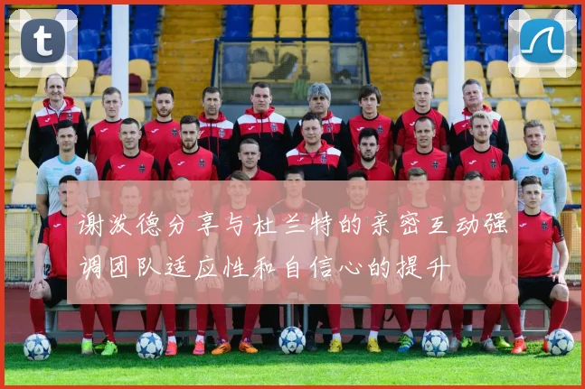 谢泼德分享与杜兰特的亲密互动强调团队适应性和自信心的提升