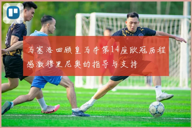 马塞洛回顾皇马夺第14座欧冠历程感激穆里尼奥的指导与支持