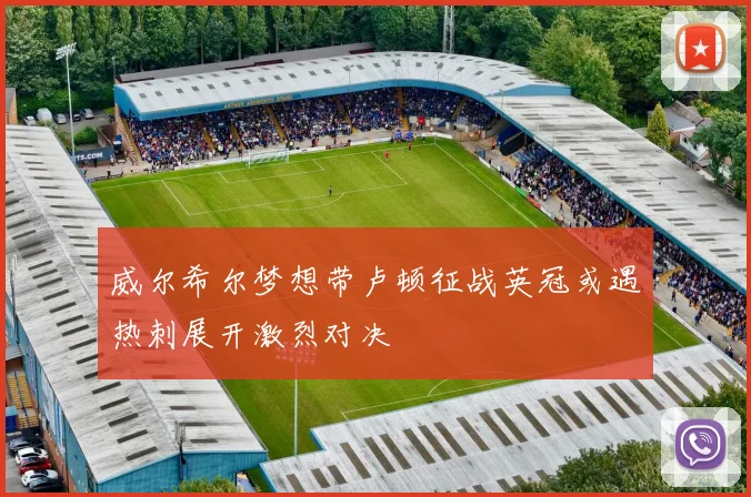 威尔希尔梦想带卢顿征战英冠或遇热刺展开激烈对决