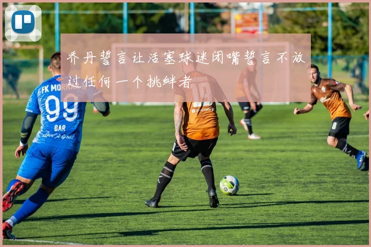 乔丹誓言让活塞球迷闭嘴誓言不放过任何一个挑衅者