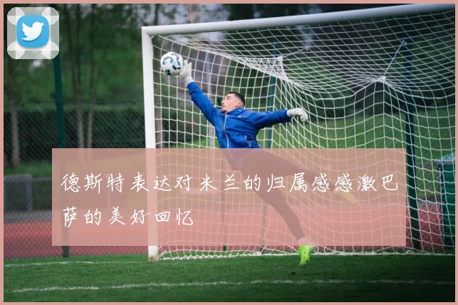 德斯特表达对米兰的归属感感激巴萨的美好回忆
