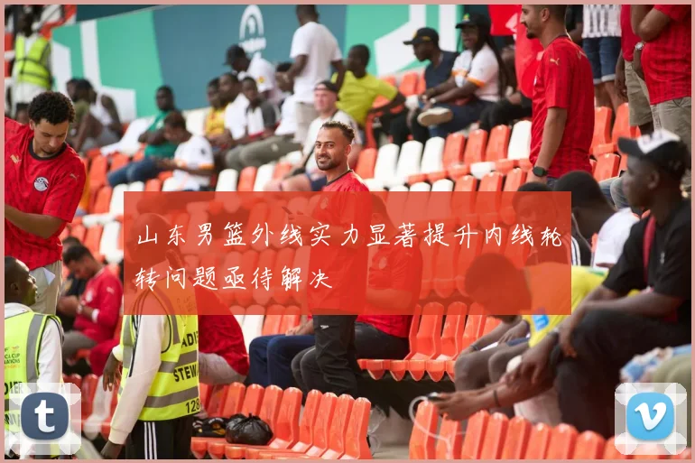 山东男篮外线实力显著提升内线轮转问题亟待解决