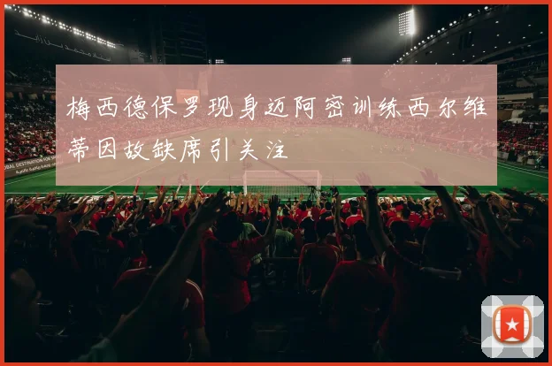 梅西德保罗现身迈阿密训练西尔维蒂因故缺席引关注