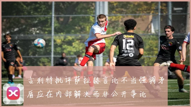 古利特批评萨拉赫言论不当强调矛盾应在内部解决而非公开争论