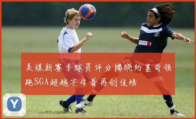 美媒新赛季球员评分揭晓约基奇领跑SGA超越字母哥再创佳绩