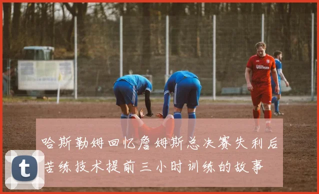 哈斯勒姆回忆詹姆斯总决赛失利后苦练技术提前三小时训练的故事