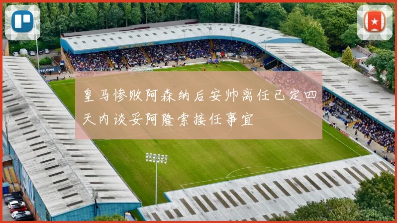 皇马惨败阿森纳后安帅离任已定四天内谈妥阿隆索接任事宜