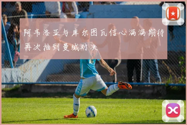 阿韦洛亚与库尔图瓦信心满满期待再次抽到曼城对决