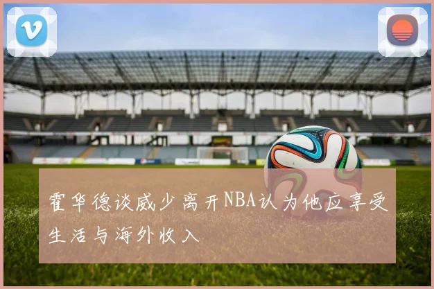 霍华德谈威少离开NBA认为他应享受生活与海外收入