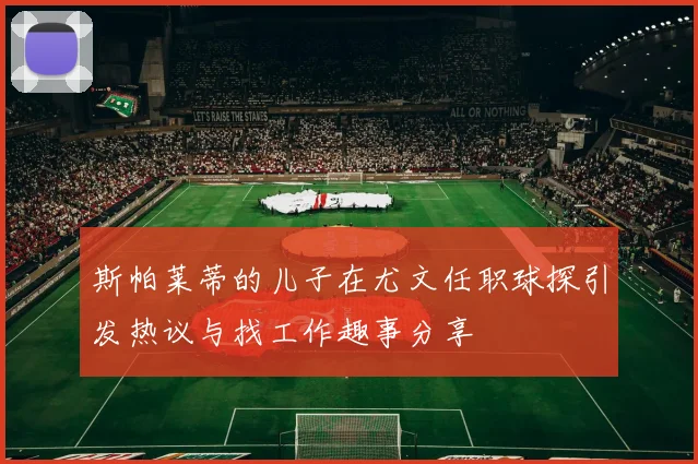 斯帕莱蒂的儿子在尤文任职球探引发热议与找工作趣事分享