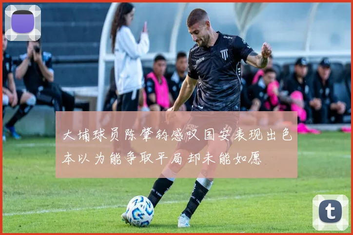 大埔球员陈肇钧感叹国安表现出色本以为能争取平局却未能如愿