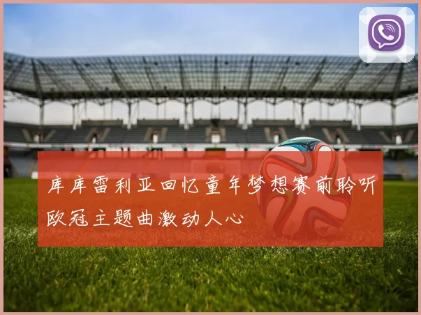 库库雷利亚回忆童年梦想赛前聆听欧冠主题曲激动人心