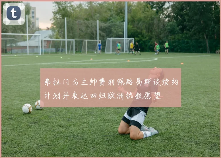 弗拉门戈主帅费利佩路易斯谈续约计划并表达回归欧洲执教愿望