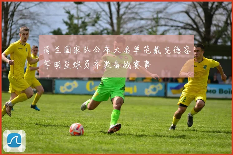 荷兰国家队公布大名单范戴克德容等明星球员齐聚备战赛事