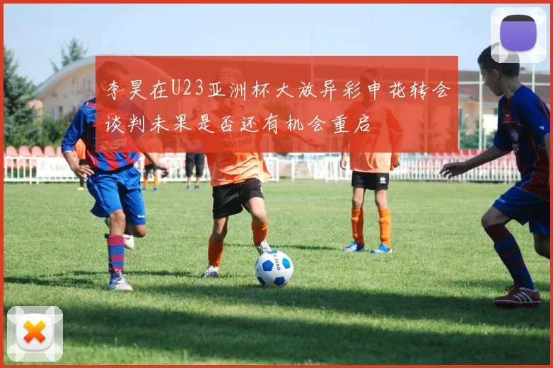 李昊在U23亚洲杯大放异彩申花转会谈判未果是否还有机会重启