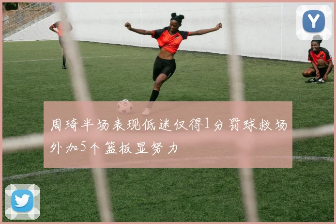 周琦半场表现低迷仅得1分罚球救场外加5个篮板显努力