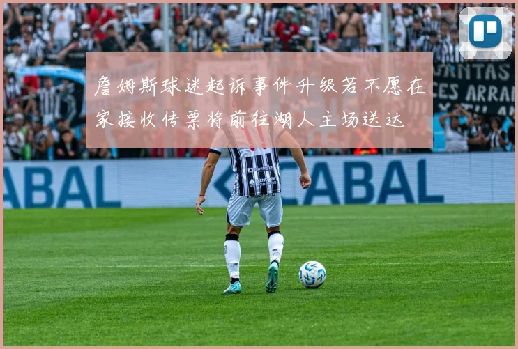 詹姆斯球迷起诉事件升级若不愿在家接收传票将前往湖人主场送达