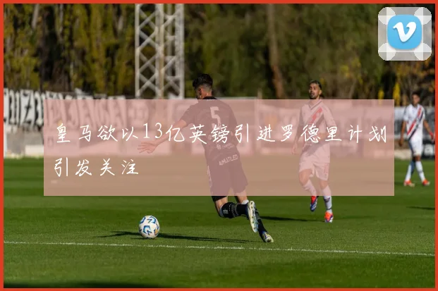 皇马欲以13亿英镑引进罗德里计划引发关注