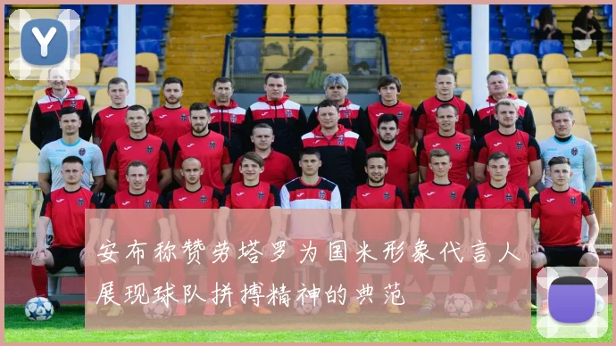 安布称赞劳塔罗为国米形象代言人展现球队拼搏精神的典范
