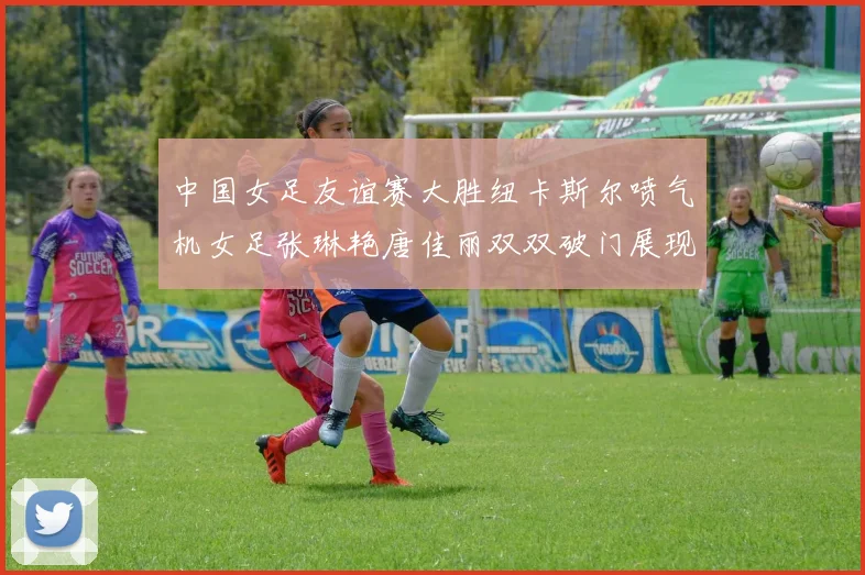 中国女足友谊赛大胜纽卡斯尔喷气机女足张琳艳唐佳丽双双破门展现实力