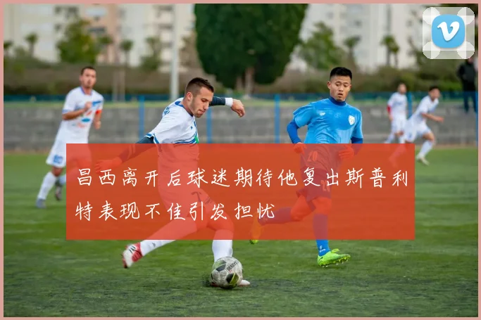 昌西离开后球迷期待他复出斯普利特表现不佳引发担忧