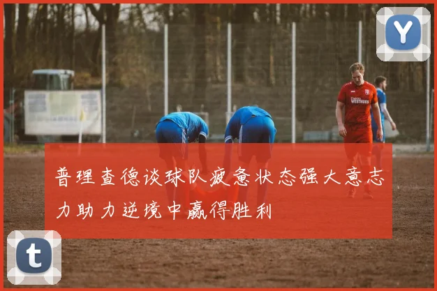 普理查德谈球队疲惫状态强大意志力助力逆境中赢得胜利