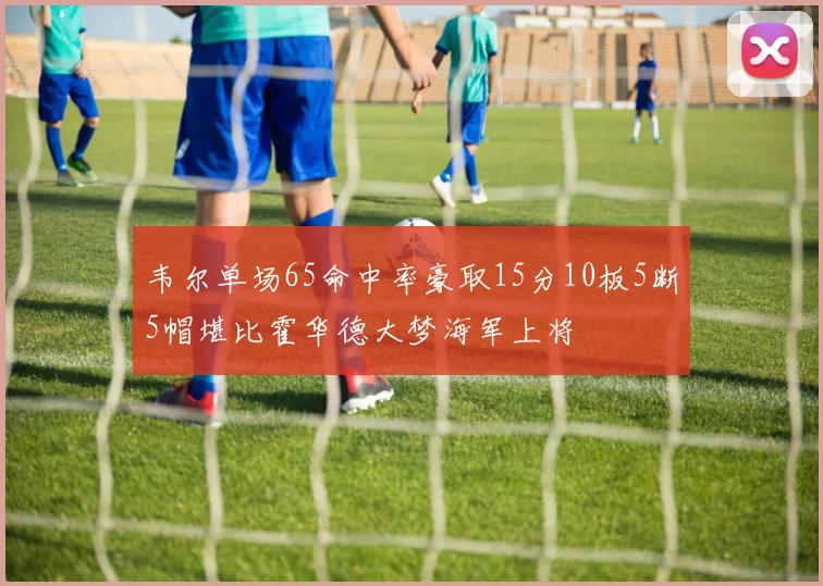 韦尔单场65命中率豪取15分10板5断5帽堪比霍华德大梦海军上将