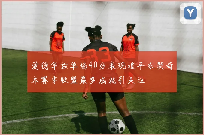 爱德华兹单场40分表现追平东契奇本赛季联盟最多成就引关注