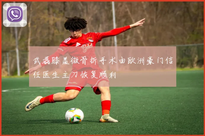武磊膝盖微骨折手术由欧洲豪门信任医生主刀恢复顺利