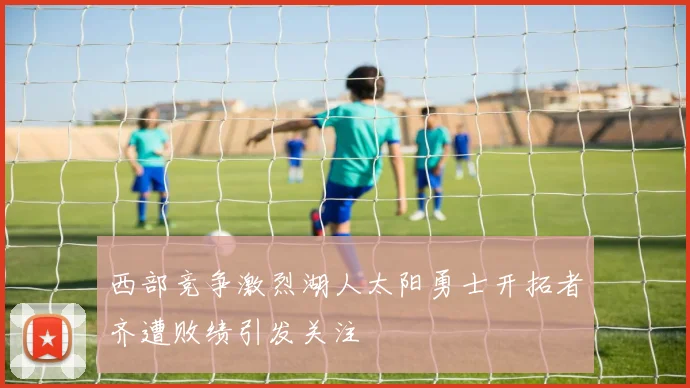 西部竞争激烈湖人太阳勇士开拓者齐遭败绩引发关注