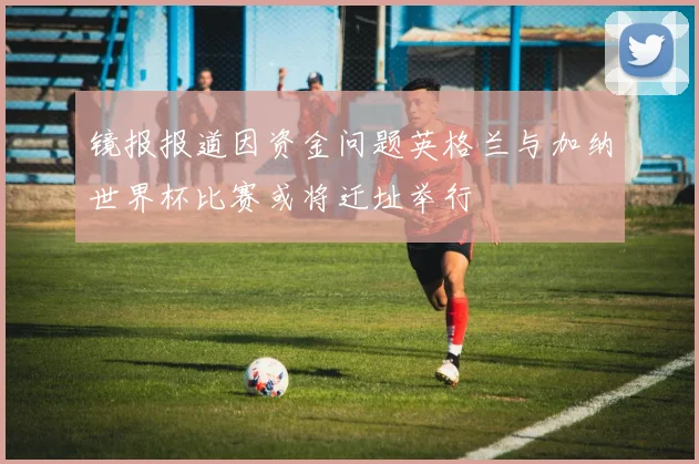 镜报报道因资金问题英格兰与加纳世界杯比赛或将迁址举行