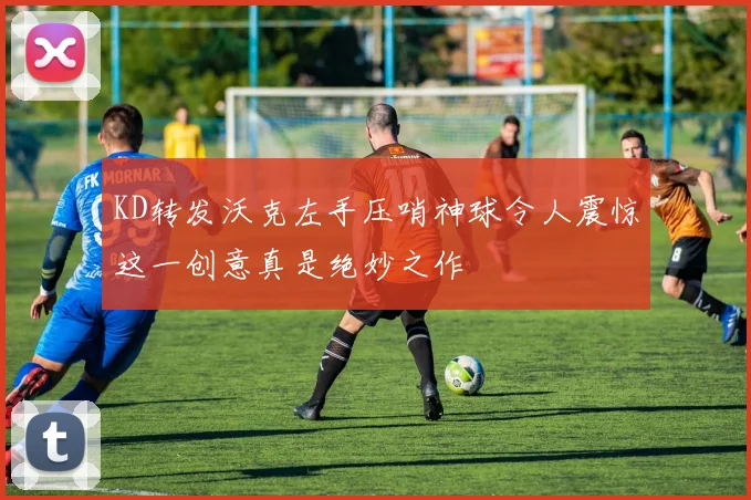 KD转发沃克左手压哨神球令人震惊这一创意真是绝妙之作