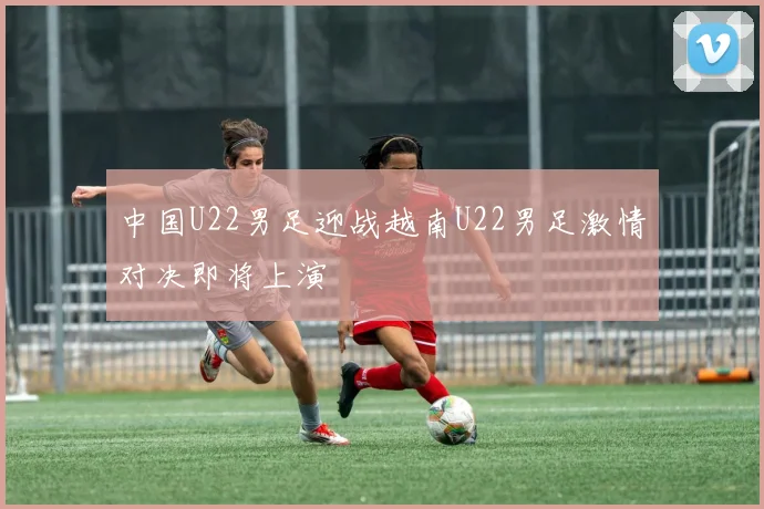 中国U22男足迎战越南U22男足激情对决即将上演