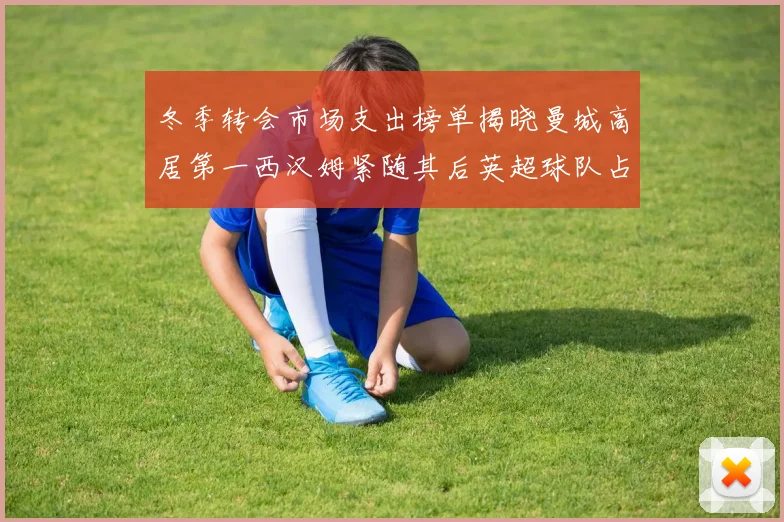 冬季转会市场支出榜单揭晓曼城高居第一西汉姆紧随其后英超球队占据五席