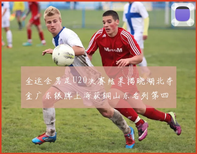 全运会男足U20决赛结果揭晓湖北夺金广东银牌上海获铜山东名列第四