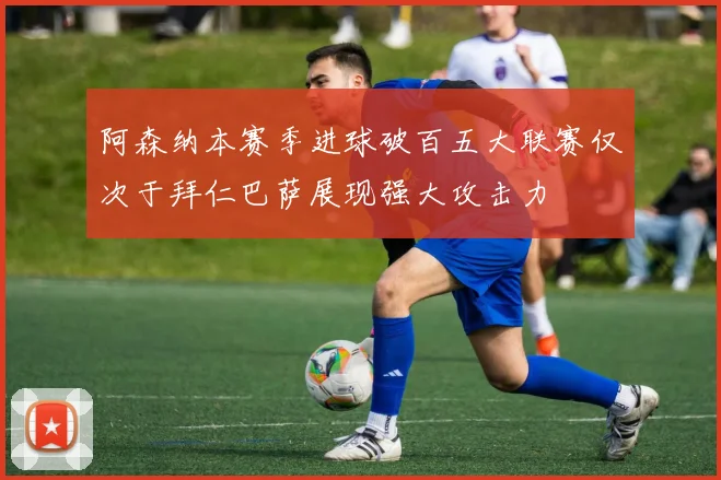 阿森纳本赛季进球破百五大联赛仅次于拜仁巴萨展现强大攻击力