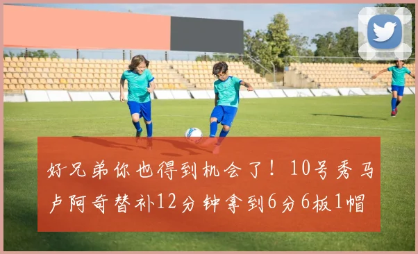 好兄弟你也得到机会了！10号秀马卢阿奇替补12分钟拿到6分6板1帽